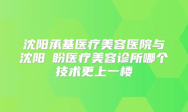 沈阳承基医疗美容医院与沈阳喆盼医疗美容诊所哪个技术更上一楼