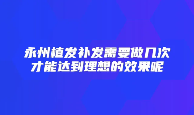 永州植发补发需要做几次才能达到理想的效果呢