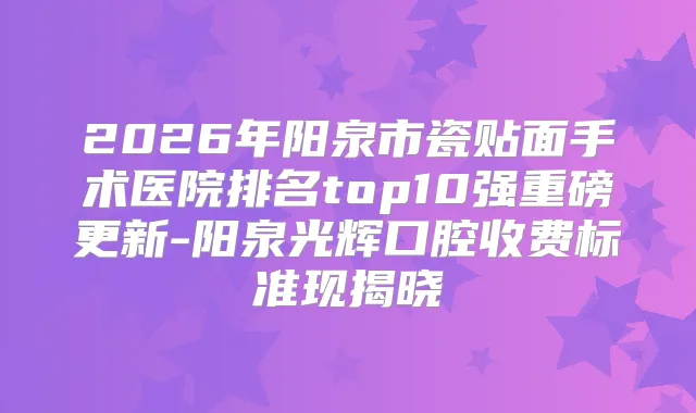 2026年阳泉市瓷贴面手术医院排名top10强重磅更新-阳泉光辉口腔收费标准现揭晓