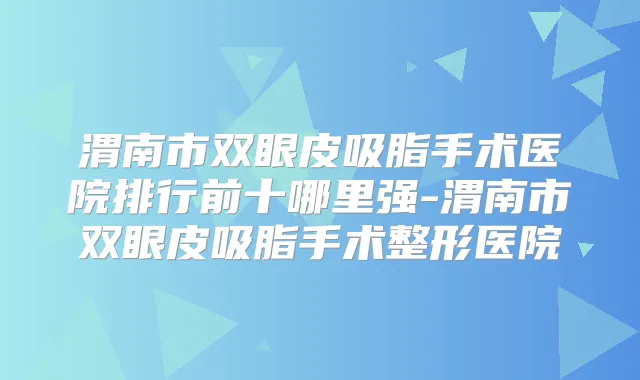 渭南市双眼皮吸脂手术医院排行前十哪里强-渭南市双眼皮吸脂手术整形医院