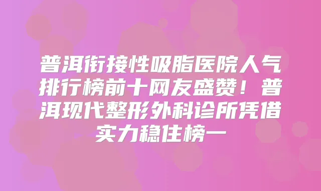 普洱衔接性吸脂医院人气排行榜前十网友盛赞!普洱现代整形外科诊所凭借实力稳住榜一