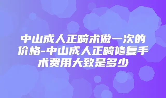 中山成人正畸术做一次的价格-中山成人正畸修复手术费用大致是多少