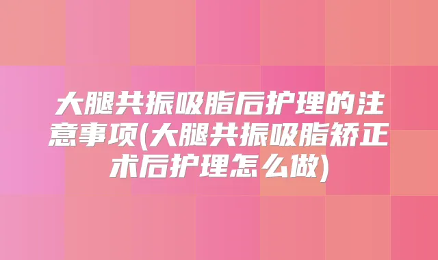 大腿共振吸脂后护理的注意事项(大腿共振吸脂矫正术后护理怎么做)
