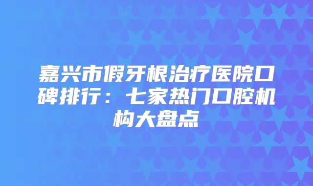 嘉兴市假牙根医院口碑排行：七家热门口腔机构大盘点