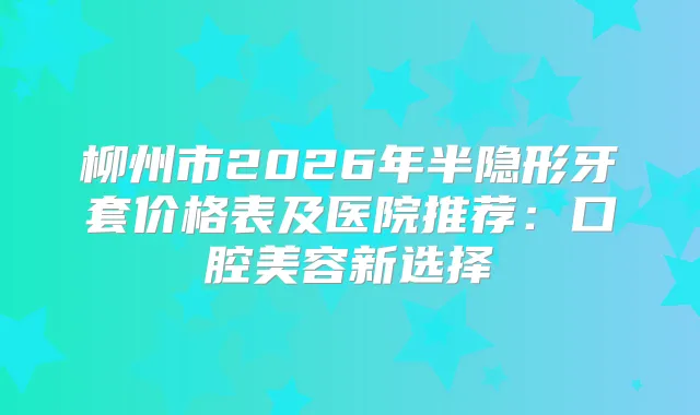 柳州市2026年半隐形牙套价格表及医院推荐：口腔美容新选择
