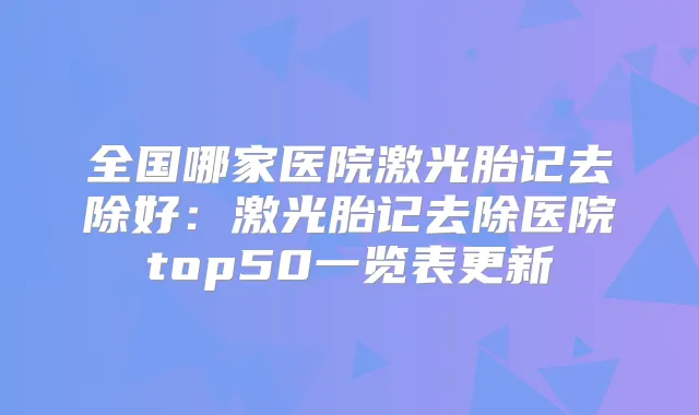 全国哪家医院激光胎记去除好：激光胎记去除医院top50一览表更新