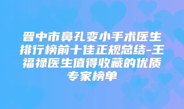晋中市鼻孔变小手术医生排行榜前十佳正规总结-王福禄医生值得收藏的优质专家榜单