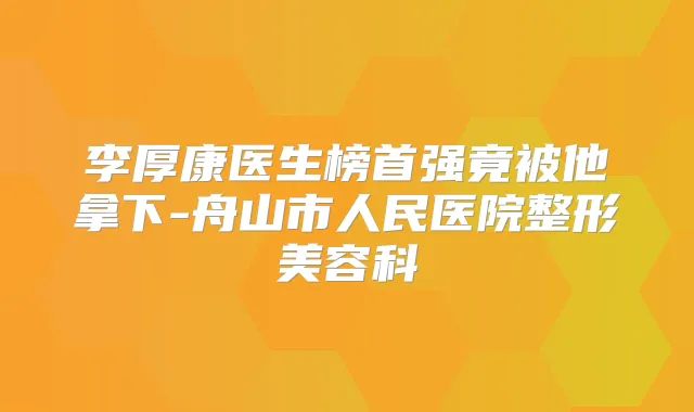 李厚康医生榜首强竟被他拿下-舟山市人民医院整形美容科