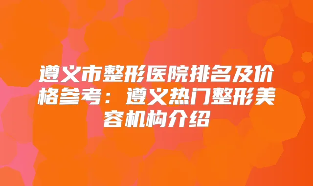 遵义市整形医院排名及价格参考：遵义热门整形美容机构介绍