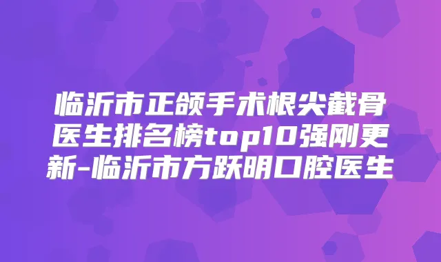 临沂市正颌手术根尖截骨医生排名榜top10强刚更新-临沂市方跃明口腔医生