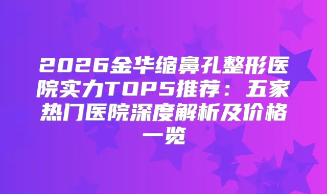 2026金华缩鼻孔整形医院实力TOP5推荐:五家热门医院深度解析及价格一览