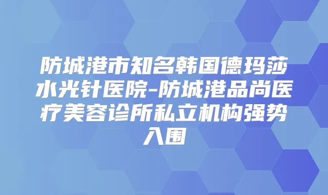 防城港市知名韩国德玛莎水光针医院-防城港品尚医疗美容诊所私立机构强势入围