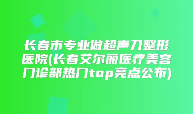 长春市专业做超声刀整形医院(长春艾尔丽医疗美容门诊部热门top亮点公布)