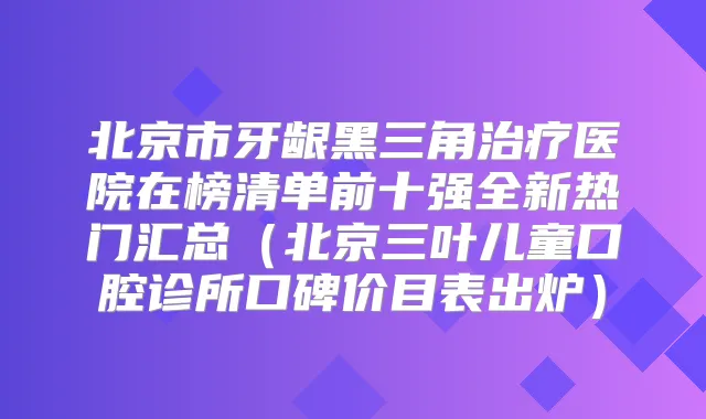 北京市牙龈黑三角医院在榜清单前十强全新热门汇总（北京三叶儿童口腔诊所口碑价目表出炉）