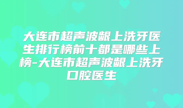 大连市超声波龈上洗牙医生排行榜前十都是哪些上榜-大连市超声波龈上洗牙口腔医生