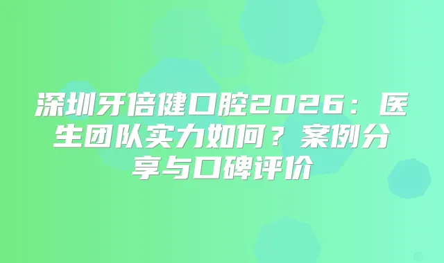 深圳牙倍健口腔2026:医生团队实力如何?案例分享与口碑评价