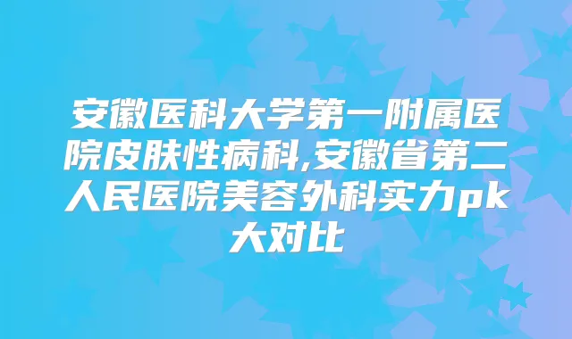 安徽医科大学第一附属医院皮肤性病科,安徽省第二人民医院美容外科实力pk大对比