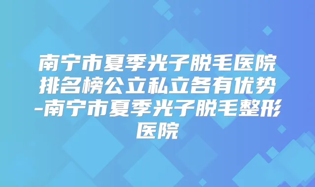 南宁市夏季光子脱毛医院排名榜公立私立各有优势-南宁市夏季光子脱毛整形医院