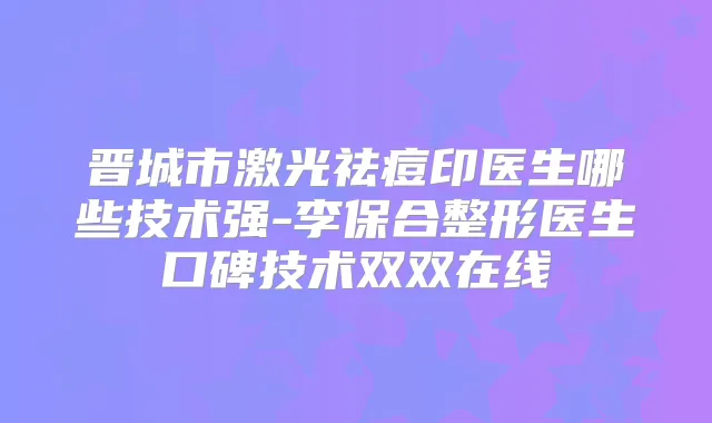 晋城市激光祛痘印医生哪些技术强-李保合整形医生口碑技术双双在线
