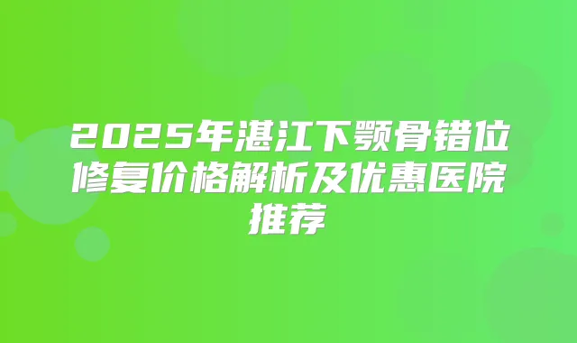 2025年湛江下颚骨错位修复价格解析及优惠医院推荐