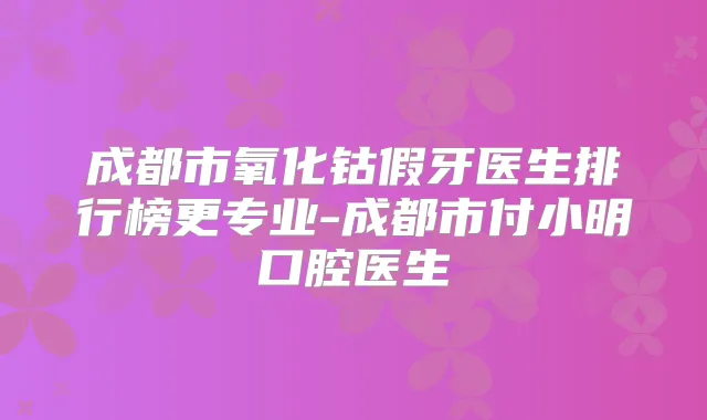 成都市氧化钴假牙医生排行榜更专业-成都市付小明口腔医生