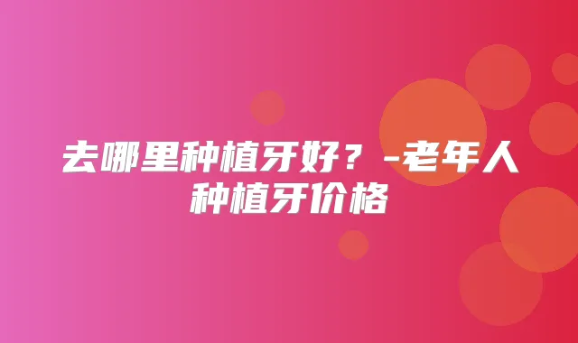 去哪里种植牙好?-老年人种植牙价格
