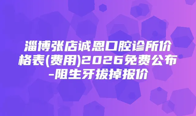 淄博张店诚恩口腔诊所价格表(费用)2026免费公布-阻生牙拔掉报价