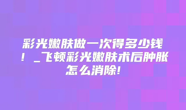 彩光嫩肤做一次得多少钱！_飞顿彩光嫩肤术后肿胀怎么消除!