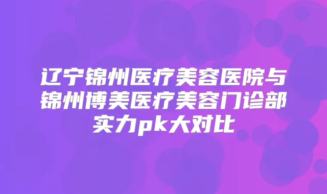 辽宁锦州医疗美容医院与锦州博美医疗美容门诊部实力pk大对比