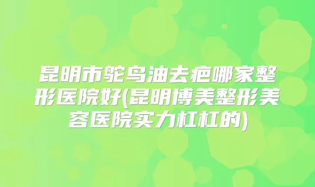 昆明市鸵鸟油去疤哪家整形医院好(昆明博美整形美容医院实力杠杠的)