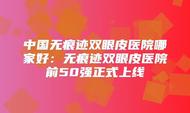 中国无痕迹双眼皮医院哪家好:无痕迹双眼皮医院前50强正式上线