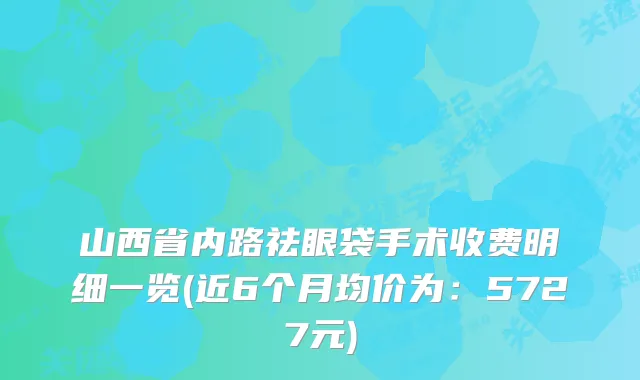 山西省内路祛眼袋手术收费明细一览(近6个月均价为：5727元)