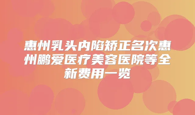 惠州乳头内陷矫正名次惠州鹏爱医疗美容医院等全新费用一览