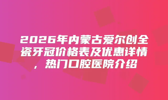 2026年内蒙古爱尔创全瓷牙冠价格表及优惠详情，热门口腔医院介绍