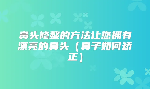 鼻头修整的方法让您拥有漂亮的鼻头（鼻子如何矫正）