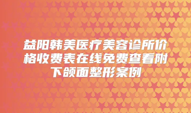 益阳韩美医疗美容诊所价格收费表在线免费查看附下颌面整形案例