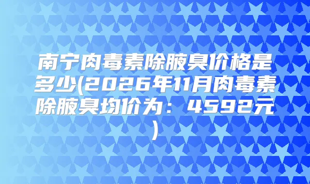 南宁除腋臭价格是多少(2026年11月除腋臭均价为:4592元)