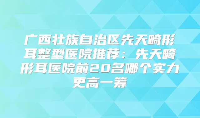 广西壮族自治区先天畸形耳整型医院推荐：先天畸形耳医院前20名哪个实力更高一筹