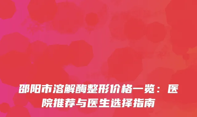 邵阳市溶解酶整形价格一览：医院推荐与医生选择指南