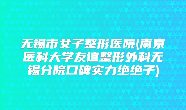 无锡市女子整形医院(南京医科大学友谊整形外科无锡分院口碑实力绝绝子)