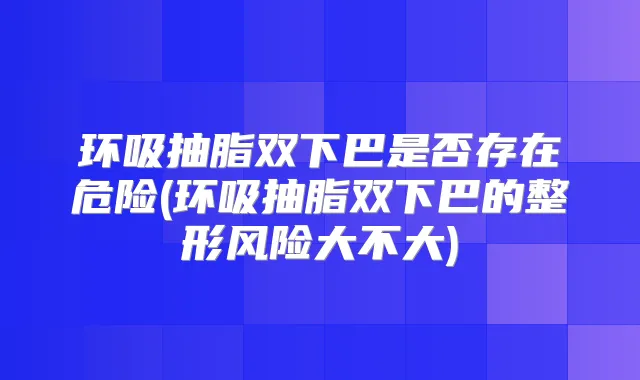 环吸抽脂双下巴是否存在危险(环吸抽脂双下巴的整形风险大不大)