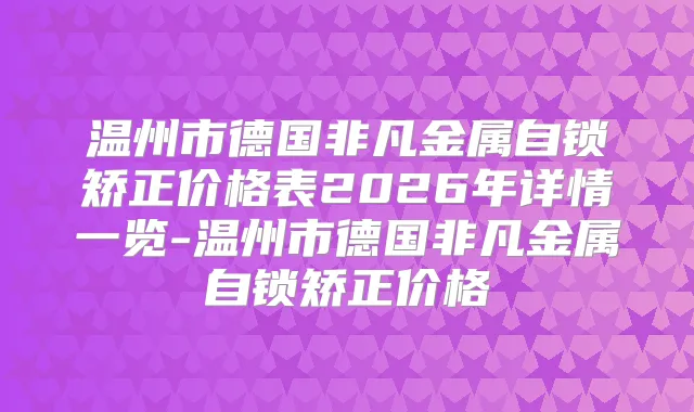 温州市德国非凡金属自锁矫正价格表2026年详情一览-温州市德国非凡金属自锁矫正价格