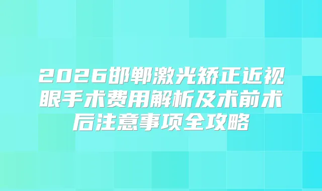 2026邯郸激光矫正近视眼手术费用解析及术前术后注意事项全攻略