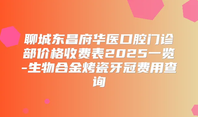 聊城东昌府华医口腔门诊部价格收费表2025一览-生物合金烤瓷牙冠费用查询