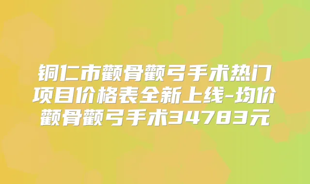 铜仁市颧骨颧弓手术热门项目价格表全新上线-均价颧骨颧弓手术34783元