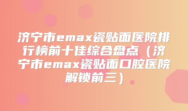 济宁市emax瓷贴面医院排行榜前十佳综合盘点(济宁市emax瓷贴面口腔医院解锁前三)