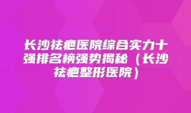 长沙祛疤医院综合实力十强排名榜强势揭秘（长沙祛疤整形医院）