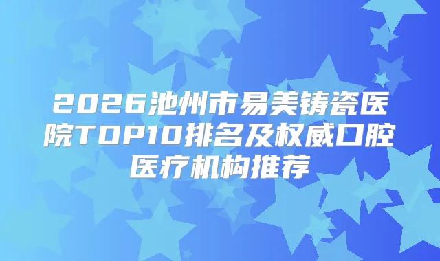 2026池州市易美铸瓷医院TOP10排名及口腔医疗机构推荐