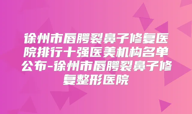 徐州市唇腭裂鼻子修复医院排行十强医美机构名单公布-徐州市唇腭裂鼻子修复整形医院