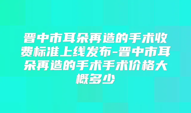 晋中市耳朵再造的手术收费标准上线发布-晋中市耳朵再造的手术手术价格大概多少